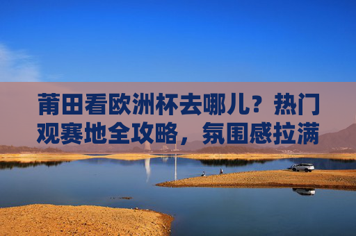 莆田看欧洲杯去哪儿？热门观赛地全攻略，氛围感拉满！莆田欧洲杯热门观赛地全攻略，氛围感拉满！