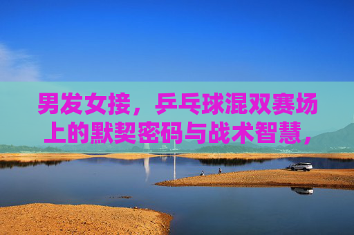 男发女接，乒乓球混双赛场上的默契密码与战术智慧，乒乓混双，男发女接的默契密码与战术智慧