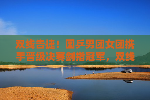 双线告捷！国乒男团女团携手晋级决赛剑指冠军，双线告捷！国乒男女团携手晋级决赛剑指冠军