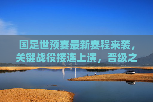 国足世预赛最新赛程来袭，关键战役接连上演，晋级之路迎生死考验，国足世预赛最新赛程，晋级之路迎生死考验