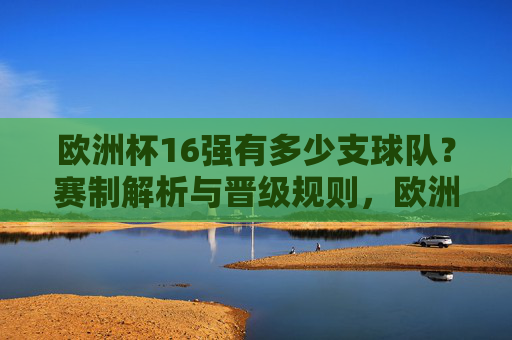 欧洲杯16强有多少支球队？赛制解析与晋级规则，欧洲杯16强有多少支球队？赛制解析与晋级规则