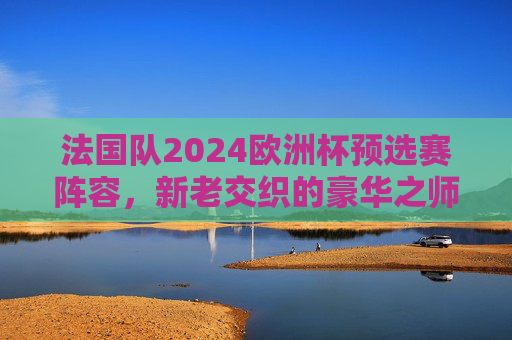 法国队2024欧洲杯预选赛阵容,新老交织的豪华之师,剑指欧洲之巅,法国队2024欧洲杯预选赛,新老交织豪华之师剑指欧洲之巅