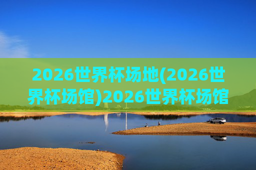 2026世界杯场地(2026世界杯场馆)2026世界杯场馆