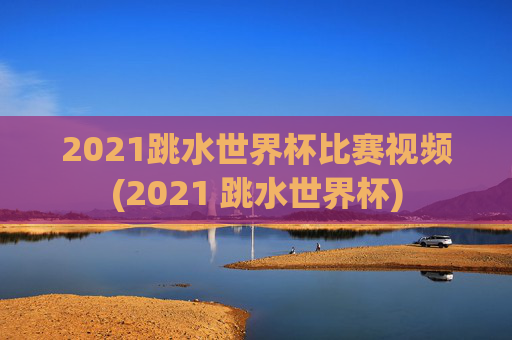 2021跳水世界杯比赛视频(2021 跳水世界杯)