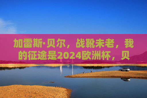 加雷斯·贝尔，战靴未老，我的征途是2024欧洲杯，贝尔战靴未老，征途2024欧洲杯