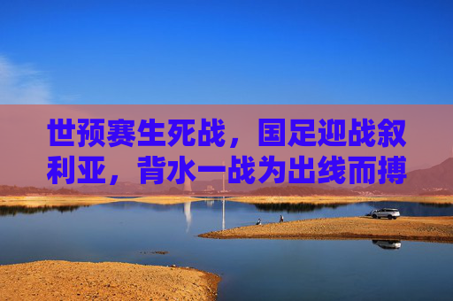 世预赛生死战，国足迎战叙利亚，背水一战为出线而搏，世预赛生死战，国足背水一战迎战叙利亚搏出线
