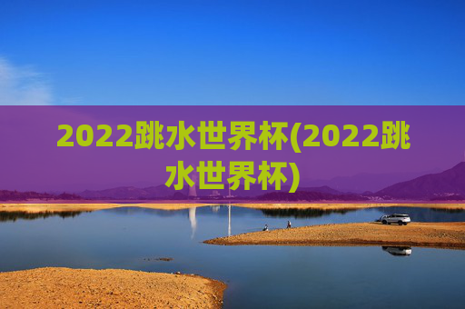 2022跳水世界杯(2022跳水世界杯)