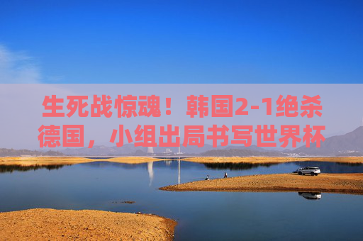 生死战惊魂！韩国2-1绝杀德国，小组出局书写世界杯童话，韩国绝杀德国，小组出局书写世界杯童话