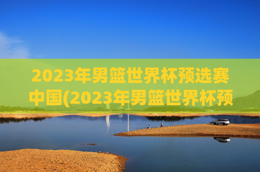2023年男篮世界杯预选赛中国(2023年男篮世界杯预选赛中国队)