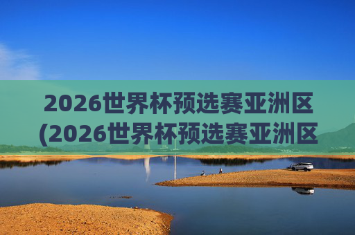2026世界杯预选赛亚洲区(2026世界杯预选赛亚洲区)