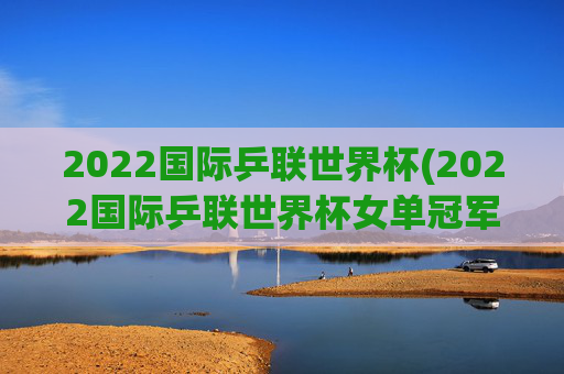 2022国际乒联世界杯(2022国际乒联世界杯女单冠军)