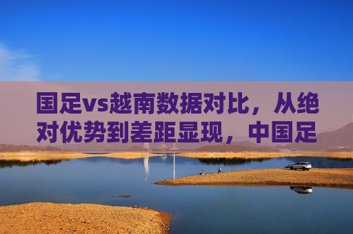 国足vs越南数据对比，从绝对优势到差距显现，中国足球的警钟为谁而鸣？中越足球数据对比，优势不再，警钟为谁而鸣？
