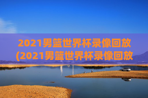 2021男篮世界杯录像回放(2021男篮世界杯录像回放视频)2021男篮世界杯录像回放