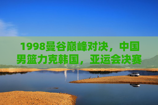 1998曼谷巅峰对决，中国男篮力克韩国，亚运会决赛铸就经典，1998曼谷亚运决赛，中国男篮力克韩国铸就经典