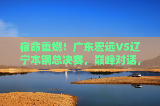 宿命重燃！广东宏远VS辽宁本钢总决赛，巅峰对话，王座之争，宿命重燃！广东宏远VS辽宁本钢总决赛巅峰王座战