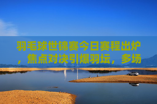 羽毛球世锦赛今日赛程出炉,焦点对决引爆羽坛,多场强强对话不容错过,羽毛球世锦赛今日赛程,焦点对决引爆羽坛,强强对话不容错过