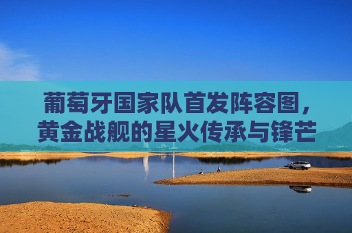 葡萄牙国家队首发阵容图,黄金战舰的星火传承与锋芒毕露,葡萄牙黄金战舰,星火传承与锋芒毕露的首发阵容