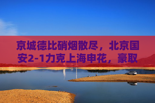 京城德比硝烟散尽，北京国安2-1力克上海申花，豪取关键三分，京城德比，国安2-1申花豪取关键三分