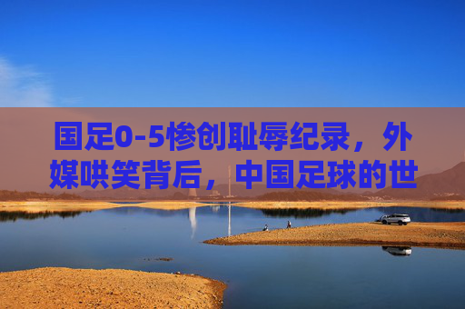 国足0-5惨创耻辱纪录,外媒哄笑背后,中国足球的世界波为何成了国际笑柄?国足0-5创耻辱纪录,中国足球的世界波缘何成国际笑柄?