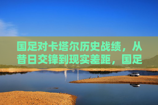 国足对卡塔尔历史战绩,从昔日交锋到现实差距,国足对卡塔尔历史战绩,从昔日交锋到现实差距