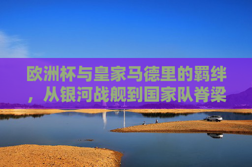 欧洲杯与皇家马德里的羁绊,从银河战舰到国家队脊梁的共生之路,欧洲杯与皇马,银河战舰到国家队脊梁的共生之路