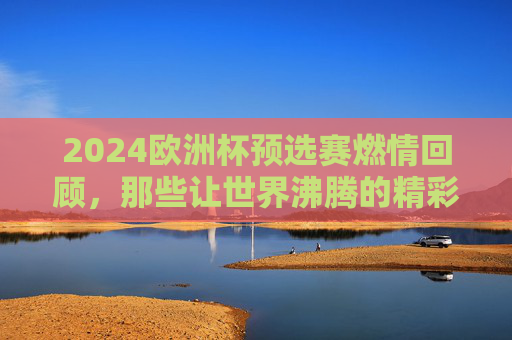 2024欧洲杯预选赛燃情回顾，那些让世界沸腾的精彩瞬间，2024欧洲杯预选赛燃情回顾，那些让世界沸腾的精彩瞬间