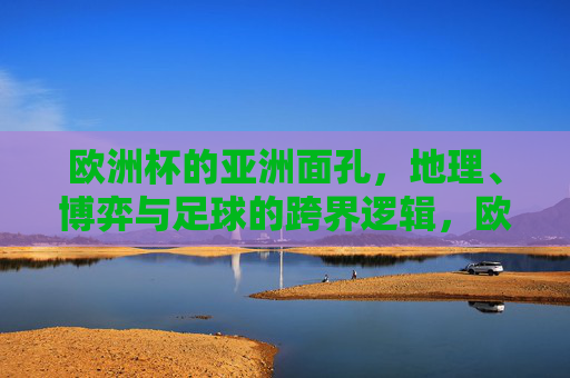 欧洲杯的亚洲面孔，地理、博弈与足球的跨界逻辑，欧洲杯的亚洲面孔，地理、博弈与足球的跨界逻辑