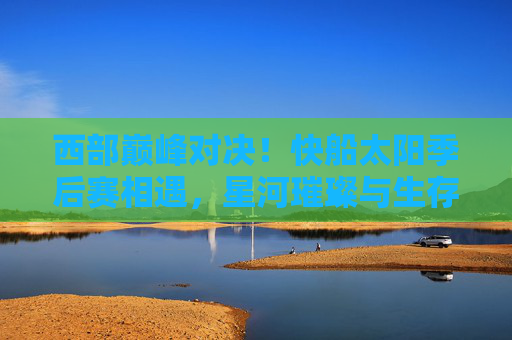 西部巅峰对决!快船太阳季后赛相遇,星河璀璨与生存之战,西部巅峰对决,快船太阳季后赛星河生存战