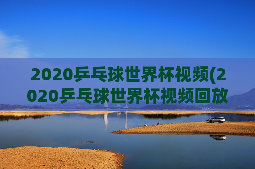 2020乒乓球世界杯视频(2020乒乓球世界杯视频回放)