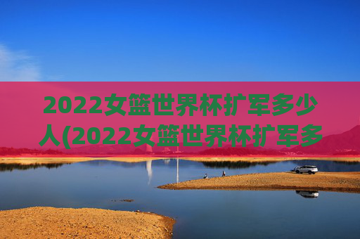 2022女篮世界杯扩军多少人(2022女篮世界杯扩军多少人参加)