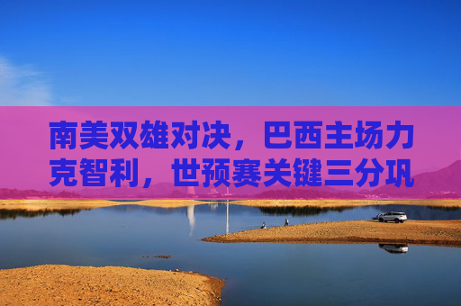 南美双雄对决,巴西主场力克智利,世预赛关键三分巩固榜首优势,巴西世预赛主场力克智利 关键三分巩固榜首