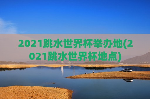 2021跳水世界杯举办地(2021跳水世界杯地点)