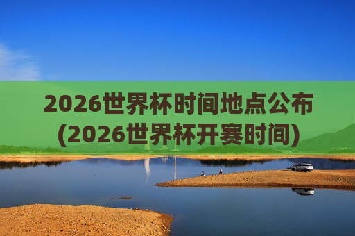 2026世界杯时间地点公布(2026世界杯开赛时间)