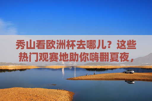 秀山看欧洲杯去哪儿?这些热门观赛地助你嗨翻夏夜,秀山欧洲杯观赛地,嗨翻夏夜热门去处