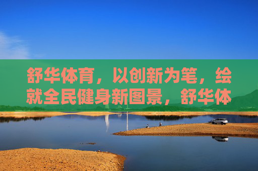 舒华体育，以创新为笔，绘就全民健身新图景，舒华体育创新绘就全民健身新图景