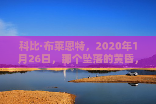 科比·布莱恩特,2020年1月26日,那个坠落的黄昏,他带着曼巴精神去了天堂,坠落的黄昏,曼巴精神永驻天堂