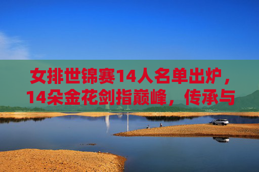 女排世锦赛14人名单出炉，14朵金花剑指巅峰，传承与新生共筑梦想，女排世锦赛14朵金花名单出炉 传承新生剑指巅峰