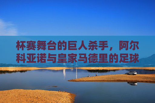 杯赛舞台的巨人杀手,阿尔科亚诺与皇家马德里的足球童话,杯赛舞台的巨人杀手,阿尔科亚诺与皇马的足球童话