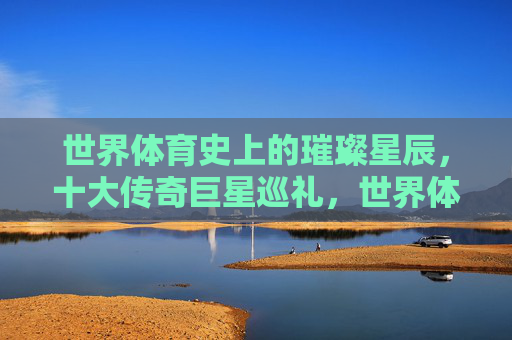 世界体育史上的璀璨星辰,十大传奇巨星巡礼,世界体育十大传奇巨星巡礼