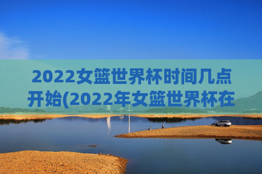 2022女篮世界杯时间几点开始(2022年女篮世界杯在哪举行)2022女篮世界杯开赛时间与举办地点