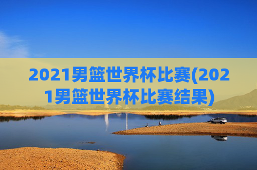 2021男篮世界杯比赛(2021男篮世界杯比赛结果)