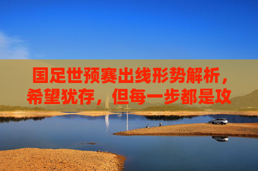 国足世预赛出线形势解析，希望犹存，但每一步都是攻坚战，国足世预赛出线形势，希望犹存，每一步皆攻坚战