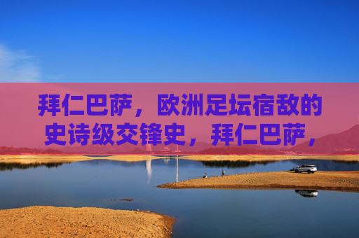 拜仁巴萨,欧洲足坛宿敌的史诗级交锋史,拜仁巴萨,欧洲足坛宿敌史诗交锋史
