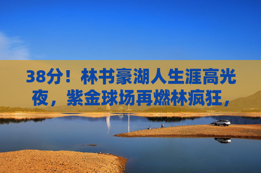 38分!林书豪湖人生涯高光夜,紫金球场再燃林疯狂,38分!林书豪湖人生涯高光夜再燃林疯狂