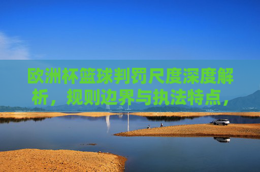 欧洲杯篮球判罚尺度深度解析,规则边界与执法特点,欧洲杯篮球判罚尺度深度解析,规则边界与执法特点