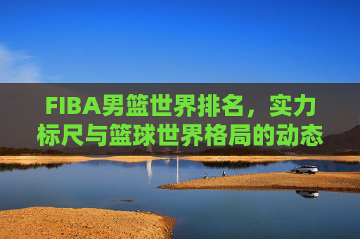 FIBA男篮世界排名,实力标尺与篮球世界格局的动态镜像,FIBA男篮世界排名,实力标尺与格局动态镜像