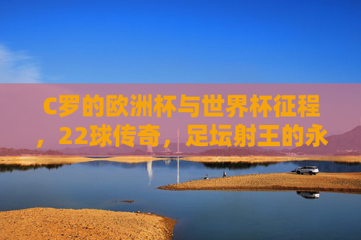 C罗的欧洲杯与世界杯征程,22球传奇,足坛射王的永恒印记,C罗22球铸就足坛射王,欧洲杯世界杯永恒传奇
