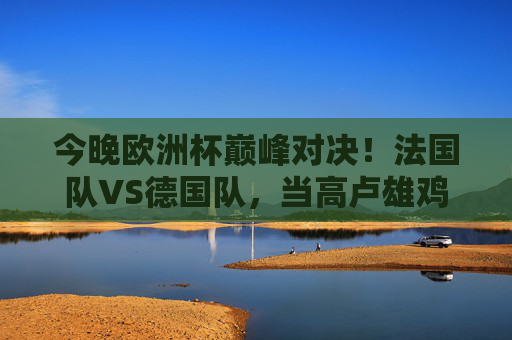 今晚欧洲杯巅峰对决！法国队VS德国队，当高卢雄鸡遇上日耳曼战车，谁能笑傲慕尼黑？欧洲杯巅峰对决，高卢雄鸡遇上日耳曼战车，慕尼黑谁笑傲？