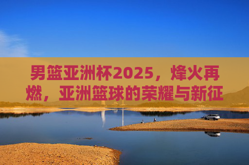 男篮亚洲杯2025,烽火再燃,亚洲篮球的荣耀与新征程,男篮亚洲杯2025,烽火再燃,荣耀新征程