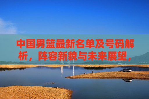 中国男篮最新名单及号码解析,阵容新貌与未来展望,中国男篮最新名单解析,阵容新貌与未来展望
